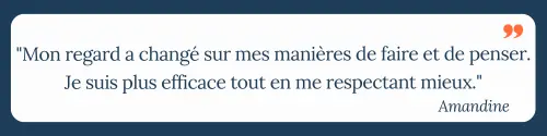 "Mon regard a changé sur mes manières de faire et de penser. Je suis plus efficace tout en me respectant mieux." Amandine