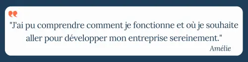 "J'ai pu comprendre comment je fonctionne et où je souhaite aller pour développer mon entreprise sereinement." Amélie