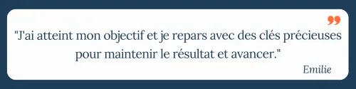 "J'ai atteint mon objectif et je repars avec des clés précieuses pour maintenir le résultat et avancer." Emilie